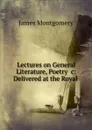 Lectures on General Literature, Poetry .c: Delivered at the Royal . - Montgomery James