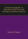 A musical biograhy: or Sketches of the lives and writings of eminent musical . - John R. Parker