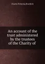 An account of the trust administered by the trustees of the Charity of . - Charles Pickering Bowditch