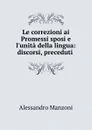 Le correzioni ai Promessi sposi e l.unita della lingua: discorsi, preceduti . - Alessandro Manzoni