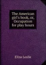 The American girl.s book, or, Occupation for play hours - Eliza Leslie