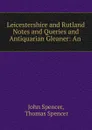 Leicestershire and Rutland Notes and Queries and Antiquarian Gleaner: An . - John Spencer