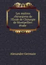 Les maitres chirurgiens de l.Ecole de Chirurgie de Montpellier: etude . - Alexandre Germain