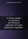 A Latin reader, to which is prefixed an epitome of Latin grammar, together . - William Beinhauer Silber