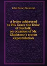 A letter addressed to His Grace the Duke of Norfolk, on occasion of Mr. Gladstone.s recent expostulation - Newman John Henry
