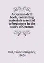 A German drill book, containing materials essential to beginners in the study of German - Francis Kingsley Ball