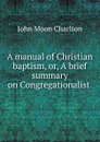 A manual of Christian baptism, or, A brief summary on Congregationalist . - John Moon Charlton