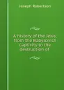 A history of the Jews; from the Babylonish captivity to the destruction of . - Joseph Robertson