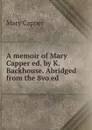 A memoir of Mary Capper ed. by K. Backhouse. Abridged from the 8vo ed - Mary Capper