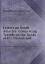 Letters on South America: Comprising Travels on the Banks of the Parana and . - John Parish Robertson