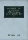 A letter to . the archbishop of Canterbury, on his grace.s .Bill to . - Hull Edward