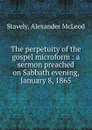 The perpetuity of the gospel microform : a sermon preached on Sabbath evening, January 8, 1865 - Alexander McLeod Stavely