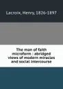 The man of faith microform : abridged views of modern miracles and social intercourse - Henry Lacroix