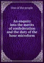 An enquiry into the merits of confederation and the duty of the hour microform - One of the people