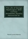 The Life of George Washington: With Curious Ancedotes, Equally Honourale to . - Mason Locke Weems