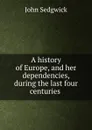 A history of Europe, and her dependencies, during the last four centuries . - John Sedgwick