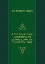 A first Greek course, comprehending grammar, delectus, and exercise-book . - Smith William