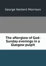 The afterglow of God: Sunday evenings in a Glasgow pulpit - George Herbert Morrison