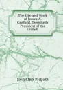 The Life and Work of James A. Garfield, Twentieth President of the United . - John Clark Ridpath