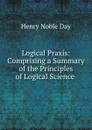 Logical Praxis: Comprising a Summary of the Principles of Logical Science . - Henry Noble Day