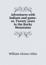 Adventures with Indians and game: or, Twenty years in the Rocky Mountains - William Alonzo Allen