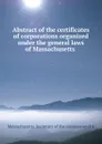 Abstract of the certificates of corporations organized under the general laws of Massachusetts . - Massachusetts. Secretary of the commonwealth