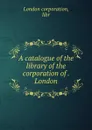 A catalogue of the library of the corporation of . London - London corporation