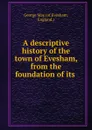 A descriptive history of the town of Evesham, from the foundation of its . - George May