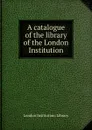 A catalogue of the library of the London Institution - London Institution. Library