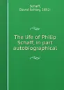 The life of Philip Schaff, in part autobiographical - David Schley Schaff