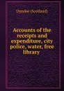 Accounts of the receipts and expenditure, city police, water, free library . - Dundee Scotland