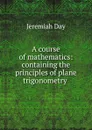 A course of mathematics: containing the principles of plane trigonometry . - Jeremiah Day