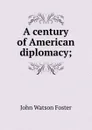 A century of American diplomacy; - John Watson Foster