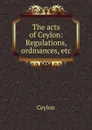 The acts of Ceylon: Regulations, ordinances, etc - Ceylon