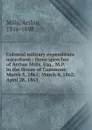 Colonial military expenditure microform : three speeches of Arthur Mills, Esq., M.P. in the House of Commons: March 5, 1861; March 4, 1862; . April 28, 1863 - Arthur Mills