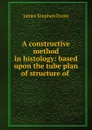 A constructive method in histology: based upon the tube plan of structure of . - James Stephen Foote