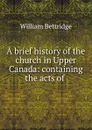 A brief history of the church in Upper Canada: containing the acts of . - William Bettridge