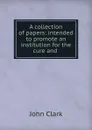 A collection of papers: intended to promote an institution for the cure and . - John Clark