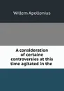 A consideration of certaine controversies at this time agitated in the . - Willem Apollonius