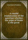 A candid examination of the question whether the pope of Rome is the great . - John Henry Hopkins