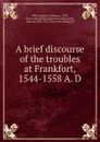 A brief discourse of the troubles at Frankfort, 1544-1558 A. D - William Whittingham