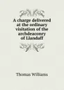 A charge delivered at the ordinary visitation of the archdeaconry of Llandaff - Thomas Williams