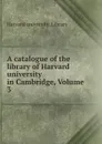 A catalogue of the library of Harvard university in Cambridge, Volume 3 - Harvard university. Library