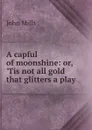 A capful of moonshine: or, .Tis not all gold that glitters a play. - John Mills