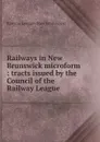 Railways in New Brunswick microform : tracts issued by the Council of the Railway League - Railway League New Brunswick