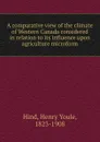 A comparative view of the climate of Western Canada considered in relation to its influence upon agriculture microform - Henry Youle Hind