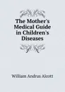 The Mother.s Medical Guide in Children.s Diseases - William A. Alcott