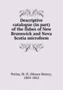 Descriptive catalogue (in part) of the fishes of New Brunswick and Nova Scotia microform - Moses Henry Perley