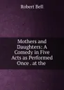 Mothers and Daughters: A Comedy in Five Acts as Performed Once . at the . - Robert Bell