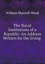 The Naval Institutions of a Republic: An Address Written for the Irving . - William Maxwell Wood